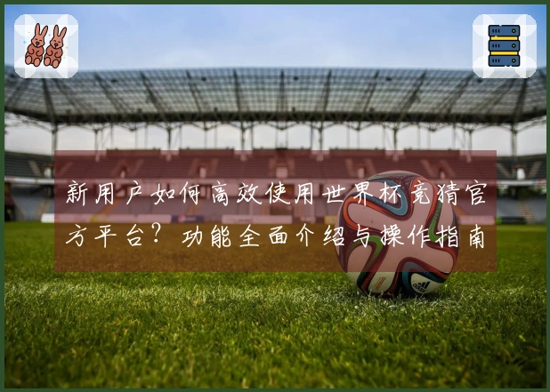 新用户如何高效使用世界杯竞猜官方平台？功能全面介绍与操作指南