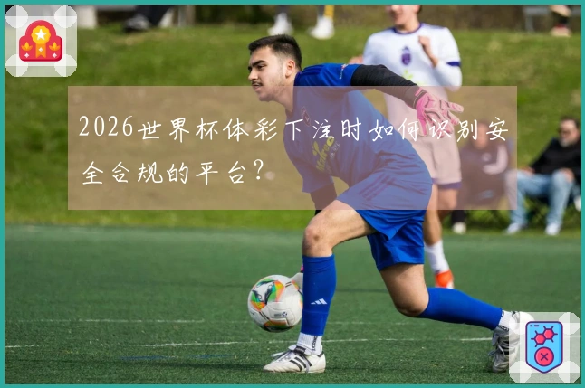 2026世界杯体彩下注时如何识别安全合规的平台？