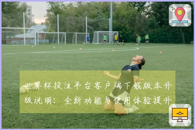 世界杯投注平台客户端下载版本升级说明：全新功能与使用体验提升一览