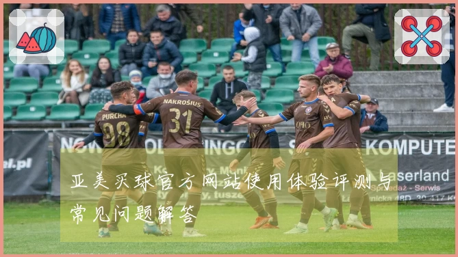 亚美买球官方网站使用体验评测与常见问题解答